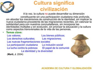 Cultura significa
civilización
A la vez, la cultura no puede desarrollar su dimensión
constituyente sin una participación ciudadana más profunda,
sin abordar los mecanismos de construcción de la identidad, sin implicar la
nueva ciudadanía procedente de las migraciones recientes, sin valorizar la
solidaridad para con nuestros conciudadanos, sin incorporar las
identidades múltiples y en evolución, sin priorizar la educación y la cultura
como aspectos transversales de la vida de las personas.
• Temas clave:
Los valores; Los bienes públicos;
Los derechos culturales; Las migraciones;
Las nuevas fragmentaciones sociales
La participación ciudadana La inclusión social
La lucha contra la pobreza El papel de la comunidad
La identidad y la diversidad
(Marti, J. 2004)
ACADEMIA DE CULTURA Y GLOBALIZACIÓN
 