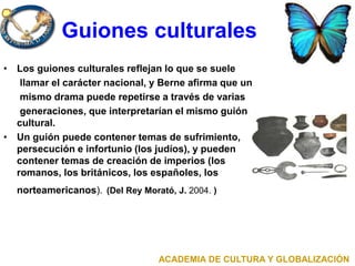 Guiones culturales
• Los guiones culturales reflejan lo que se suele
llamar el carácter nacional, y Berne afirma que un
mismo drama puede repetirse a través de varias
generaciones, que interpretarían el mismo guión
cultural.
• Un guión puede contener temas de sufrimiento,
persecución e infortunio (los judíos), y pueden
contener temas de creación de imperios (los
romanos, los británicos, los españoles, los
norteamericanos). (Del Rey Morató, J. 2004. )
ACADEMIA DE CULTURA Y GLOBALIZACIÓN
 