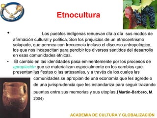 Etnocultura
• Los pueblos indígenas renuevan día a día sus modos de
afirmación cultural y política. Son los prejuicios de un etnocentrismo
solapado, que permea con frecuencia incluso el discurso antropológico,
los que nos incapacitan para percibir los diversos sentidos del desarrollo
en esas comunidades étnicas.
• El cambio en las identidades pasa eminentemente por los procesos de
apropiación que se materializan especialmente en los cambios que
presentan las fiestas o las artesanías, y a través de los cuales las
comunidades se apropian de una economía que les agrede o
de una jurisprudencia que les estandariza para seguir trazando
puentes entre sus memorias y sus utopías.(Martín-Barbero, M.
2004)
ACADEMIA DE CULTURA Y GLOBALIZACIÓN
 