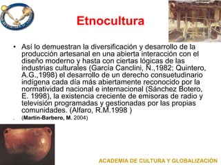 Etnocultura
• Así lo demuestran la diversificación y desarrollo de la
producción artesanal en una abierta interacción con el
diseño moderno y hasta con ciertas lógicas de las
industrias culturales (García Canclini, N.,1982; Quintero,
A.G.,1998) el desarrollo de un derecho consuetudinario
indígena cada día más abiertamente reconocido por la
normatividad nacional e internacional (Sánchez Botero,
E. 1998), la existencia creciente de emisoras de radio y
televisión programadas y gestionadas por las propias
comunidades. (Alfaro, R.M.1998 )
. (Martín-Barbero, M. 2004)
ACADEMIA DE CULTURA Y GLOBALIZACIÓN
 