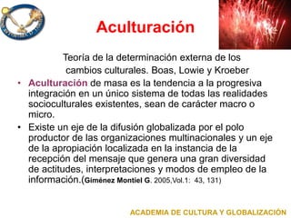 Aculturación
Teoría de la determinación externa de los
cambios culturales. Boas, Lowie y Kroeber
• Aculturación de masa es la tendencia a la progresiva
integración en un único sistema de todas las realidades
socioculturales existentes, sean de carácter macro o
micro.
• Existe un eje de la difusión globalizada por el polo
productor de las organizaciones multinacionales y un eje
de la apropiación localizada en la instancia de la
recepción del mensaje que genera una gran diversidad
de actitudes, interpretaciones y modos de empleo de la
información.(Giménez Montiel G. 2005,Vol.1: 43, 131)
ACADEMIA DE CULTURA Y GLOBALIZACIÓN
 