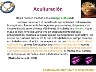 Aculturación
Hasta no hace muchos años el mapa cultural de
nuestros países era el de miles de comunidades culturalmente
homogéneas, fuertemente homogéneas pero aisladas, dispersas, casi
incomunicadas entre sí y muy débilmente vinculadas a la nación. Hoy el
mapa es otro: América Latina vive un desplazamiento del peso
poblacional del campo a la ciudad que no es meramente cuantitativo -en
menos de cuarenta años el 70 % que antes habitaba el campo está hoy
en ciudades- sino el indicio de la aparición de una trama cultural urbana
heterogénea, esto es formada por una densa multiculturalidad que es
heterogeneidad de formas de vivir y de pensar, de estructuras del sentir
y de narrar, pero muy fuertemente comunicada, al menos en el sentido
de la exposición de cada cultura a todas las demás.
(Martín-Barbero, M. 2004)
ACADEMIA DE CULTURA Y GLOBALIZACIÓN
 