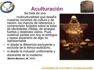 Aculturación
Se trata de una
multiculturalidad que desafía
nuestras nociones de cultura y de
nación, los marcos de referencia y
comprensión forjados sobre la base
de identidades nítidas, de arraigos
fuertes y deslindes claros. Pues
nuestros países son hoy el ambiguo
y opaco escenario de algo no
representable
• ni desde la diferencia excluyente y
excluida de lo étnico-autóctono,
• ni desde la inclusión uniformante y
disolvente de lo moderno.
(Martín-Barbero, M. 2004)
ACADEMIA DE CULTURA Y GLOBALIZACIÓN
 
