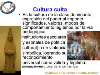 Cultura culta
• Es la cultura de la clase dominante,
expresión del poder al imponer
significados, valores, modos de
comportamiento legítimos por la vía
pedagógica
( instituciones escolares
y estatales de política
cultural) o de violencia
simbólica, logrando su
reconocimiento
universal como valida y legitima.
(Giménez Montiel G. 2005, Vol. 1: 126, 127, 128)
ACADEMIA DE CULTURA Y GLOBALIZACIÓN
 