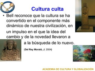 Cultura culta
• Bell reconoce que la cultura se ha
convertido en el componente más
dinámico de nuestra civilización, en
un impulso en el que la idea del
cambio y de la novedad llevaron a
a la búsqueda de lo nuevo.
(Del Rey Morató, J. 2004)
ACADEMIA DE CULTURA Y GLOBALIZACIÓN
 