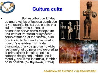 Cultura culta
• Bell escribe que la idea
de una o varias elites que conducen
la vanguardia indica que el arte y la
cultura modernos nunca se
permitirían servir como reflejos de
una estructura social subyacente -
como afirmaría el marxismo-, sino
que iniciarán la marcha hacia algo
nuevo. Y esa idea misma de
avanzada, una vez que se ha visto
legitimada, sirve para institucionalizar
la primacía de la cultura en los
campos de las costumbres, de la
moral y, en última instancia, también
de la política. (Del Rey Morató, J. 2004)
ACADEMIA DE CULTURA Y GLOBALIZACIÓN
 