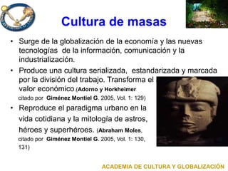 Cultura de masas
• Surge de la globalización de la economía y las nuevas
tecnologías de la información, comunicación y la
industrialización.
• Produce una cultura serializada, estandarizada y marcada
por la división del trabajo. Transforma el acto cultural en
valor económico.(Adorno y Horkheimer
citado por Giménez Montiel G. 2005, Vol. 1: 129)
• Reproduce el paradigma urbano en la
vida cotidiana y la mitología de astros,
héroes y superhéroes. (Abraham Moles,
citado por Giménez Montiel G. 2005, Vol. 1: 130,
131)
ACADEMIA DE CULTURA Y GLOBALIZACIÓN
 