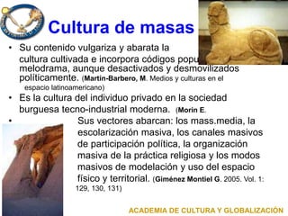 Cultura de masas
• Su contenido vulgariza y abarata la
cultura cultivada e incorpora códigos populares como el
melodrama, aunque desactivados y desmovilizados
políticamente. (Martín-Barbero, M. Medios y culturas en el
espacio latinoamericano)
• Es la cultura del individuo privado en la sociedad
burguesa tecno-industrial moderna. (Morin E.
• Sus vectores abarcan: los mass.media, la
• escolarización masiva, los canales masivos
de participación política, la organización
masiva de la práctica religiosa y los modos
masivos de modelación y uso del espacio
físico y territorial. (Giménez Montiel G. 2005. Vol. 1:
• 129, 130, 131)
ACADEMIA DE CULTURA Y GLOBALIZACIÓN
 