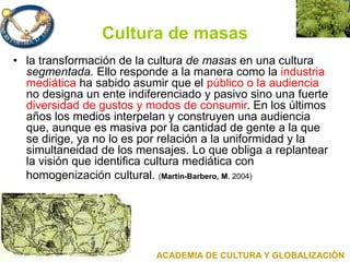 Cultura de masas
• la transformación de la cultura de masas en una cultura
segmentada. Ello responde a la manera como la industria
mediática ha sabido asumir que el público o la audiencia
no designa un ente indiferenciado y pasivo sino una fuerte
diversidad de gustos y modos de consumir. En los últimos
años los medios interpelan y construyen una audiencia
que, aunque es masiva por la cantidad de gente a la que
se dirige, ya no lo es por relación a la uniformidad y la
simultaneidad de los mensajes. Lo que obliga a replantear
la visión que identifica cultura mediática con
homogenización cultural. (Martín-Barbero, M. 2004)
ACADEMIA DE CULTURA Y GLOBALIZACIÓN
 