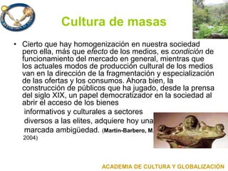 Cultura de masas
• Cierto que hay homogenización en nuestra sociedad
pero ella, más que efecto de los medios, es condición de
funcionamiento del mercado en general, mientras que
los actuales modos de producción cultural de los medios
van en la dirección de la fragmentación y especialización
de las ofertas y los consumos. Ahora bien, la
construcción de públicos que ha jugado, desde la prensa
del siglo XIX, un papel democratizador en la sociedad al
abrir el acceso de los bienes
informativos y culturales a sectores
diversos a las elites, adquiere hoy una
marcada ambigüedad. (Martín-Barbero, M.
2004)
ACADEMIA DE CULTURA Y GLOBALIZACIÓN
 