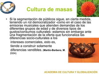 Cultura de masas
• Si la segmentación de públicos sigue, en cierta medida,
teniendo un rol democratizador -como en el caso de las
emisoras musicales que atienden demandas de los
diferentes grupos de edad y de diversos tipos de
gustos/consumos culturales- estamos sin embargo ante
una fragmentación de la oferta que funcionaliza las
diferencias socio-culturales a los
intereses comerciales, esto es,
tiende a construir solamente
diferencias vendibles. (Martín-Barbero, M.
2004)
ACADEMIA DE CULTURA Y GLOBALIZACIÓN
 
