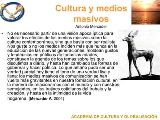 Cultura y medios
masivos
Antonio Mercader
• No es necesario partir de una visión apocalíptica para
valorar los efectos de los medios masivos sobre la
cultura contemporánea, sino que basta con ser realista.
Nos guste o no los medios inciden más que nunca en la
educación de las nuevas generaciones, moldean gustos
y tendencias en públicos de todas las edades,
construyen la agenda de los temas sobre los que
discutimos a diario, y hasta han cambiado las formas de
gobernar y hacer política. Lo que antaño pudo ser una
verdad parcial hoy tiene el tono de una verdad lisa y
llana: los medios masivos de comunicación se han
vuelto más gravitantes en nuestra formación cultural, en
la manera de relacionarnos con el mundo y con nuestros
semejantes, en los trajines cotidianos del trabajo y la
creación, y hasta en la intimidad de la vida
hogareña. (Mercader A. 2004)
ACADEMIA DE CULTURA Y GLOBALIZACIÓN
 