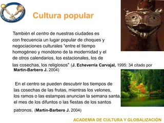 Cultura popular
También el centro de nuestras ciudades es
con frecuencia un lugar popular de choques y
negociaciones culturales “entre el tiempo
homogéneo y monótono de la modernidad y el
de otros calendarios, los estacionales, los de
las cosechas, los religiosos" (J. Echeverría Carvajal, 1995: 34 citado por
Martín-Barbero J. 2004)
En el centro se pueden descubrir los tiempos de
las cosechas de las frutas, mientras los velones,
los ramos o las estampas anuncian la semana santa,
el mes de los difuntos o las fiestas de los santos
patronos. (Martín-Barbero J. 2004)
ACADEMIA DE CULTURA Y GLOBALIZACIÓN
 
