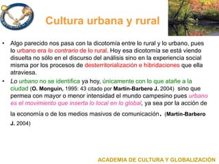 Cultura urbana y rural
• Algo parecido nos pasa con la dicotomía entre lo rural y lo urbano, pues
lo urbano era lo contrario de lo rural. Hoy esa dicotomía se está viendo
disuelta no sólo en el discurso del análisis sino en la experiencia social
misma por los procesos de desterritorialización e hibridaciones que ella
atraviesa.
• Lo urbano no se identifica ya hoy, únicamente con lo que atañe a la
ciudad (O. Monguin, 1995: 43 citado por Martín-Barbero J. 2004) sino que
permea con mayor o menor intensidad el mundo campesino pues urbano
es el movimiento que inserta lo local en lo global, ya sea por la acción de
la economía o de los medios masivos de comunicación. (Martín-Barbero
J. 2004)
ACADEMIA DE CULTURA Y GLOBALIZACIÓN
 