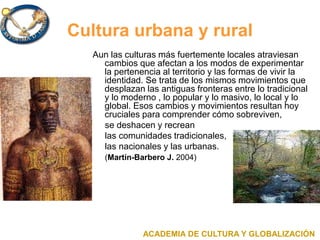 Cultura urbana y rural
Aun las culturas más fuertemente locales atraviesan
cambios que afectan a los modos de experimentar
la pertenencia al territorio y las formas de vivir la
identidad. Se trata de los mismos movimientos que
desplazan las antiguas fronteras entre lo tradicional
y lo moderno , lo popular y lo masivo, lo local y lo
global. Esos cambios y movimientos resultan hoy
cruciales para comprender cómo sobreviven,
se deshacen y recrean
las comunidades tradicionales,
las nacionales y las urbanas.
(Martín-Barbero J. 2004)
ACADEMIA DE CULTURA Y GLOBALIZACIÓN
 