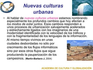 Nuevas culturas
urbanas
• Al hablar de nuevas culturas urbanas estamos nombrando
especialmente los profundos cambios que hoy afectan a
los modos de estar juntos. Esos cambios responden a
unos procesos de urbanización salvajemente acelerados
y estrechamente ligados con los imaginarios de una
modernidad identificada con la velocidad de los tráficos y
con la fragmentariedad de los lenguajes de la información.
Al mismo tiempo vivimos en unas
ciudades desbordadas no sólo por
crecimiento de los flujos informáticos
sino por esos otros flujos que sigue
produciendo la pauperización de los
campesinos. (Martín-Barbero J. 2004)
ACADEMIA DE CULTURA Y GLOBALIZACIÓN
 