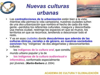 Nuevas culturas
urbanas
• Las contradicciones de la urbanización están bien a la vista:
mientras ella permea la vida campesina, nuestras ciudades sufren
de una des-urbanización que nombra el hecho de cada día más
gente –perdidos los referentes culturales, insegura y desconfiada-
usa menos ciudad, restringe los espacios en que se mueve, los
territorios en que se reconoce, tendiendo a desconocer todo el
resto.
• Y es en esas ciudades donde descubrimos que además de las
culturas étnicas, raciales o de género, en nuestras sociedades
conviven hoy “indígenas” de dos abigarradas y desconcertantes
culturas:
 los indígenas de la cultura oral, que constituyen el
mundo urbano popular y la de
 los indígenas de la cultura audiovisual e
informática, conformado especialmente
por jóvenes. (Martín-Barbero J. 2004)
ACADEMIA DE CULTURA Y GLOBALIZACIÓN
 