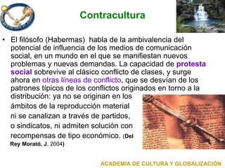 Contracultura
• El filósofo (Habermas) habla de la ambivalencia del
potencial de influencia de los medios de comunicación
social, en un mundo en el que se manifiestan nuevos
problemas y nuevas demandas. La capacidad de protesta
social sobrevive al clásico conflicto de clases, y surge
ahora en otras líneas de conflicto, que se desvían de los
patrones típicos de los conflictos originados en torno a la
distribución: ya no se originan en los
ámbitos de la reproducción material
ni se canalizan a través de partidos,
o sindicatos, ni admiten solución con
recompensas de tipo económico. (Del
Rey Morató, J. 2004)
ACADEMIA DE CULTURA Y GLOBALIZACIÓN
 