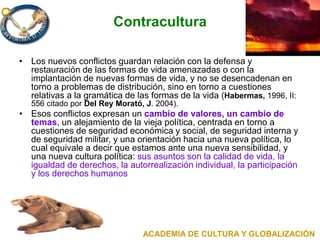 Contracultura
• Los nuevos conflictos guardan relación con la defensa y
restauración de las formas de vida amenazadas o con la
implantación de nuevas formas de vida, y no se desencadenan en
torno a problemas de distribución, sino en torno a cuestiones
relativas a la gramática de las formas de la vida (Habermas, 1996, II:
556 citado por Del Rey Morató, J. 2004).
• Esos conflictos expresan un cambio de valores, un cambio de
temas, un alejamiento de la vieja política, centrada en torno a
cuestiones de seguridad económica y social, de seguridad interna y
de seguridad militar, y una orientación hacia una nueva política, lo
cual equivale a decir que estamos ante una nueva sensibilidad, y
una nueva cultura política: sus asuntos son la calidad de vida, la
igualdad de derechos, la autorrealización individual, la participación
y los derechos humanos
ACADEMIA DE CULTURA Y GLOBALIZACIÓN
 