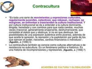 Contracultura
• “Es toda una serie de movimientos y expresiones culturales,
regularmente juveniles, colectivos, que rebasan, rechazan, se
marginan, se enfrentan o trascienden la cultura institucional. Y
por cultura institucional se da a entender a la cultura dominante,
dirigida, heredada y con cambios para que nada cambie, muchas
veces irracional, generalmente enajenante, deshumanizante, que
consolida al status quo y obstruye, si no es que destruye, las
posibilidades de una expresión auténtica entre jóvenes, además de
que aceita la opresión, la represión y la explotación por parte de los
que ejercen el poder, naciones, centros financieros o individuos”.
(Agustín, J. [1996] 3)
• La contracultura también se conoce como culturas alternativas o de
resistencia no subcultura. Es un fenómeno político e histórico. Es
una historia de incomprensiones y represiones. (Agustín, J. [1996] 7)
ACADEMIA DE CULTURA Y GLOBALIZACIÓN
 