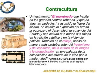 Contracultura
• Un testimonio: “El marginado que habita
en los grandes centros urbanos, y que en
algunas ciudades ha asumido la figura del
sicario, no es sólo la expresión del atraso,
la pobreza o el desempleo, la ausencia del
Estado y una cultura que hunde sus raíces
en la religión católica y en la violencia
política. También es el reflejo, acaso de
manera más protuberante, del hedonismo
y del consumo, de la cultura de la imagen
y la drogadicción, en una palabra de la
colonización del mundo de la vida por la
modernidad" (Giraldo, F., 1996, p.260 citado por
Martín-Barbero J. Medios y culturas en el espacio
latinoamericano)
ACADEMIA DE CULTURA Y GLOBALIZACIÓN
 