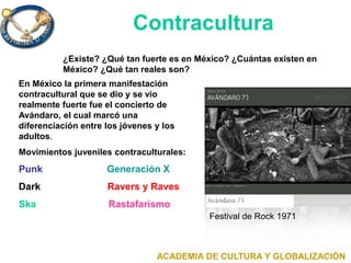 Festival de Rock 1971
ACADEMIA DE CULTURA Y GLOBALIZACIÓN
¿Existe? ¿Qué tan fuerte es en México? ¿Cuántas existen en
México? ¿Qué tan reales son?
Contracultura
En México la primera manifestación
contracultural que se dio y se vio
realmente fuerte fue el concierto de
Avándaro, el cual marcó una
diferenciación entre los jóvenes y los
adultos.
Movimientos juveniles contraculturales:
Punk Generación X
Dark Ravers y Raves
Ska Rastafarismo
 