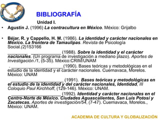 Unidad I.
• Agustín J. (1996) La contracultura en México. México: Grijalbo
• Béjar, R. y Cappello, H. M. (1986). La identidad y carácter nacionales en
México. La frontera de Tamaulipas. Revista de Psicología
Social.(2)153166
________ ____________ (1988). Sobre la identidad y el carácter
nacionales. (Un programa de investigación a mediano plazo). Aportes de
Investigación /1, (5-35). México:CRIM/UNAM
. _____________________(1990). Bases teóricas y metodológicas en el
estudio de la identidad y el carácter nacionales. Cuernavaca, Morelos.
México: UNAM
_____________________ (1991). Bases teóricas y metodológicas en
el estudio de la identidad y del carácter nacionales, Identidad, III
Coloquio Paul Kirchhoff, (129-146). México: UNAM.
____________________ (1992). Identidad y carácter nacionales en el
Centro-Norte de México. Ciudades Aguascalientes, San Luis Potosí y
Zacatecas. Aportes de investigación/54, (7-47). Cuernavaca, Morelos.,
México: UNAM.
BIBLIOGRAFÍA
ACADEMIA DE CULTURA Y GLOBALIZACIÓN
 