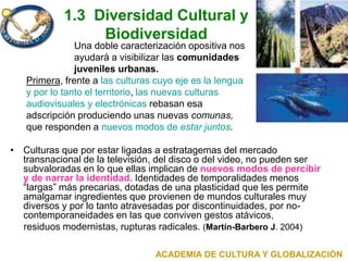 1.3 Diversidad Cultural y
Biodiversidad
Una doble caracterización opositiva nos
ayudará a visibilizar las comunidades
juveniles urbanas.
Primera, frente a las culturas cuyo eje es la lengua
y por lo tanto el territorio, las nuevas culturas
audiovisuales y electrónicas rebasan esa
adscripción produciendo unas nuevas comunas,
que responden a nuevos modos de estar juntos.
• Culturas que por estar ligadas a estratagemas del mercado
transnacional de la televisión, del disco o del video, no pueden ser
subvaloradas en lo que ellas implican de nuevos modos de percibir
y de narrar la identidad. Identidades de temporalidades menos
“largas” más precarias, dotadas de una plasticidad que les permite
amalgamar ingredientes que provienen de mundos culturales muy
diversos y por lo tanto atravesadas por discontinuidades, por no-
contemporaneidades en las que conviven gestos atávicos,
residuos modernistas, rupturas radicales. (Martín-Barbero J. 2004)
ACADEMIA DE CULTURA Y GLOBALIZACIÓN
 