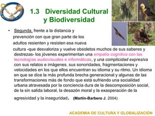 1.3 Diversidad Cultural
y Biodiversidad
• Segunda, frente a la distancia y
prevención con que gran parte de los
adultos resienten y resisten esa nueva
cultura -que desvaloriza y vuelve obsoletos muchos de sus saberes y
destrezas- los jóvenes experimentan una empatía cognitiva con las
tecnologías audiovisuales e informáticas, y una complicidad expresiva
con sus relatos e imágenes, sus sonoridades, fragmentaciones y
velocidades en los que ellos encuentran su idioma y su ritmo. Un idioma
en que se dice la más profunda brecha generacional y algunas de las
transformaciones más de fondo que está sufriendo una socialidad
urbana atravesada por la conciencia dura de la descomposición social,
de la sin salida laboral, la desazón moral y la exasperación de la
agresividad y la inseguridad. (Martín-Barbero J. 2004)
ACADEMIA DE CULTURA Y GLOBALIZACIÓN
 