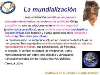 La mundialización
La mundialización constituye un proceso
estructurante en todos los sectores de actividad. Obliga
a redefinir no sólo las relaciones entre territorio y seguridad
(problemática geopolítica), entre territorio y economía (problemática
geoeconómica), sino también y quizás sobre todo entre territorios y
culturas (problemática geocultural).
La mundialización no se traduce sólo en un incremento de los flujos de
mercancías. Trae aparejadas transformaciones en el modo en que nos
representamos el mundo, sus posibilidades, las fronteras,
el espacio, el tiempo: estructura los imaginarios. Estas
representaciones son sobre todo creadas y vehiculadas
transnacionalmente por los medios masivos globales.
(Tardif, J. 2004)
ACADEMIA DE CULTURA Y GLOBALIZACIÓN
 