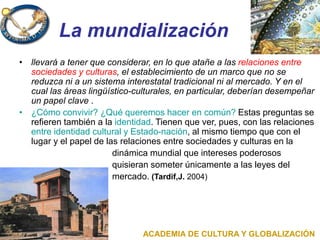La mundialización
• llevará a tener que considerar, en lo que atañe a las relaciones entre
sociedades y culturas, el establecimiento de un marco que no se
reduzca ni a un sistema interestatal tradicional ni al mercado. Y en el
cual las áreas lingüístico-culturales, en particular, deberían desempeñar
un papel clave .
• ¿Cómo convivir? ¿Qué queremos hacer en común? Estas preguntas se
refieren también a la identidad. Tienen que ver, pues, con las relaciones
entre identidad cultural y Estado-nación, al mismo tiempo que con el
lugar y el papel de las relaciones entre sociedades y culturas en la
dinámica mundial que intereses poderosos
quisieran someter únicamente a las leyes del
mercado. (Tardif,J. 2004)
ACADEMIA DE CULTURA Y GLOBALIZACIÓN
 