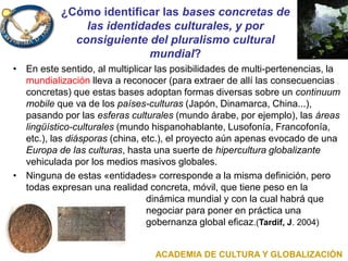 ¿Cómo identificar las bases concretas de
las identidades culturales, y por
consiguiente del pluralismo cultural
mundial?
• En este sentido, al multiplicar las posibilidades de multi-pertenencias, la
mundialización lleva a reconocer (para extraer de allí las consecuencias
concretas) que estas bases adoptan formas diversas sobre un continuum
mobile que va de los países-culturas (Japón, Dinamarca, China...),
pasando por las esferas culturales (mundo árabe, por ejemplo), las áreas
lingüístico-culturales (mundo hispanohablante, Lusofonía, Francofonía,
etc.), las diásporas (china, etc.), el proyecto aún apenas evocado de una
Europa de las culturas, hasta una suerte de hipercultura globalizante
vehiculada por los medios masivos globales.
• Ninguna de estas «entidades» corresponde a la misma definición, pero
todas expresan una realidad concreta, móvil, que tiene peso en la
dinámica mundial y con la cual habrá que
negociar para poner en práctica una
gobernanza global eficaz.(Tardif, J. 2004)
ACADEMIA DE CULTURA Y GLOBALIZACIÓN
 