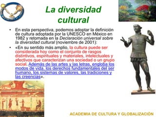 La diversidad
cultural
• En esta perspectiva, podemos adoptar la definición
de cultura adoptada por la UNESCO en México en
1982 y retomada en la Declaración universal sobre
la diversidad cultural (noviembre de 2001):
• «En su sentido más amplio, la cultura puede ser
considerada hoy como el conjunto de rasgos
distintivos, espirituales y materiales, intelectuales y
afectivos que caracterizan una sociedad o un grupo
social. Además de las artes y las letras, engloba los
modos de vida, los derechos fundamentales del ser
humano, los sistemas de valores, las tradiciones y
las creencias».
ACADEMIA DE CULTURA Y GLOBALIZACIÓN
 