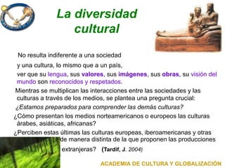 La diversidad
cultural
No resulta indiferente a una sociedad
y una cultura, lo mismo que a un país,
ver que su lengua, sus valores, sus imágenes, sus obras, su visión del
mundo son reconocidos y respetados.
Mientras se multiplican las interacciones entre las sociedades y las
culturas a través de los medios, se plantea una pregunta crucial:
¿Estamos preparados para comprender las demás culturas?
¿Cómo presentan los medios norteamericanos o europeos las culturas
árabes, asiáticas, africanas?
¿Perciben estas últimas las culturas europeas, iberoamericanas y otras
de manera distinta de la que proponen las producciones
extranjeras? (Tardif, J. 2004)
ACADEMIA DE CULTURA Y GLOBALIZACIÓN
 