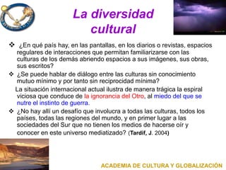 La diversidad
cultural
 ¿En qué país hay, en las pantallas, en los diarios o revistas, espacios
regulares de interacciones que permitan familiarizarse con las
culturas de los demás abriendo espacios a sus imágenes, sus obras,
sus escritos?
 ¿Se puede hablar de diálogo entre las culturas sin conocimiento
mutuo mínimo y por tanto sin reciprocidad mínima?
La situación internacional actual ilustra de manera trágica la espiral
viciosa que conduce de la ignorancia del Otro, al miedo del que se
nutre el instinto de guerra.
 ¿No hay allí un desafío que involucra a todas las culturas, todos los
países, todas las regiones del mundo, y en primer lugar a las
sociedades del Sur que no tienen los medios de hacerse oír y
conocer en este universo mediatizado? (Tardif, J. 2004)
ACADEMIA DE CULTURA Y GLOBALIZACIÓN
 