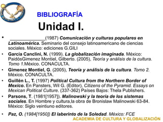 Unidad I.
• ______________(1987) Comunicación y culturas populares en
Latinoamérica. Seminario del consejo latinoamericano de ciencias
sociales. México: ediciones G.GILI
• García Canclini, N. (1999). La globalización imaginada. México:
PaidósGimenez Montiel, Gilberto. (2005), Teoría y análisis de la cultura.
Tomo 1.México. CONACULTA.
• Gimenez Montiel, G. (2005), Teoría y análisis de la cultura. Tomo 2.
México. CONACULTA.
• Guillén L., T. (1997) Political Cultura from the Northern Border of
Mexico. En Pansters, Wil G. (Editor), Citizens of the Pyramid. Essays on
Mexican Political Culture. (337-362) Países Bajos: Thela Publishers.
• Parsons, T. (1981[1957]). Malinowski y la teoría de los sistemas
sociales. En Hombre y cultura,la obra de Bronislaw Malinowski 63-84.
México: Siglo veintiuno editores.
• Paz, O. (1984[1950]) El laberinto de la Soledad. México: FCE
ACADEMIA DE CULTURA Y GLOBALIZACIÓN
BIBLIOGRAFÍA
 