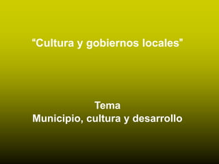 “Cultura y gobiernos locales”   Tema  Municipio, cultura y desarrollo 
