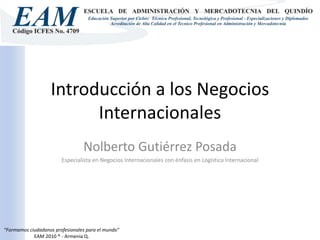 Introducción a los Negocios Internacionales Nolberto Gutiérrez Posada Especialista en Negocios Internacionales con énfasis en Logística Internacional 