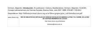 Grimson, Alejandro. Introducción. En publicacion: Cultura y Neoliberalismo. Grimson, Alejandro. CLACSO,
Consejo Latinoamericano de Ciencias Sociales, Buenos Aires. Julio 2007. ISBN: 978-987-1183-69-2
Disponible en: http://bibliotecavirtual.clacso.org.ar/ar/libros/grupos/grim_cult/Introduccion.pdf
www.clacso.org RED DE BIBLIOTECAS VIRTUALES DE CIENCIAS SOCIALES DE AMERICA LATINA Y EL CARIBE, DE LA RED
DE CENTROS MIEMBROS DE CLACSO
http://www.clacso.org.ar/biblioteca
biblioteca@clacso.edu.ar
 