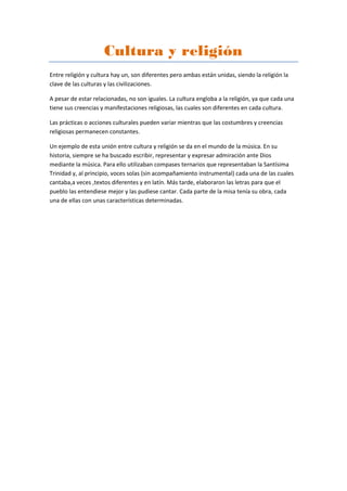 Cultura y religión
Entre religión y cultura hay un, son diferentes pero ambas están unidas, siendo la religión la
clave de las culturas y las civilizaciones.
A pesar de estar relacionadas, no son iguales. La cultura engloba a la religión, ya que cada una
tiene sus creencias y manifestaciones religiosas, las cuales son diferentes en cada cultura.
Las prácticas o acciones culturales pueden variar mientras que las costumbres y creencias
religiosas permanecen constantes.
Un ejemplo de esta unión entre cultura y religión se da en el mundo de la música. En su
historia, siempre se ha buscado escribir, representar y expresar admiración ante Dios
mediante la música. Para ello utilizaban compases ternarios que representaban la Santísima
Trinidad y, al principio, voces solas (sin acompañamiento instrumental) cada una de las cuales
cantaba,a veces ,textos diferentes y en latín. Más tarde, elaboraron las letras para que el
pueblo las entendiese mejor y las pudiese cantar. Cada parte de la misa tenía su obra, cada
una de ellas con unas características determinadas.
 