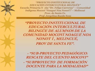 “PROYECTO INSTITUCIONAL DE
        EDUCACIÓN INTERCULTURAL BILINGÜE”
Escuela Primaria N 162 “Dr. Felipe Carreras” – Comunidad
    Indígena Mocoví “Noagué Noa Nonot’i” – Melincué
                   Prov. de Santa Fe.
               Prof. Jorgelina Rueda Sosa


   “PROYECTO INSTITUCIONAL DE
     EDUCACIÓN INTERCULTURAL
     BILINGÜE DE ALUMNOS DE LA
  COMUNIDAD MOCOVÍ NOAGUÉ NOA
         NONOT Í , MELINCUÉ,
         PROV DE SANTA FE”.

     - “SUB-PROYECTO PEDAGÓGICO:
    RESCATE DEL CUENTO MOCOVI”
  - “SUBPROYECTO DE FORMACIÓN
    DOCENTE PARA LA MODALIDAD”
 