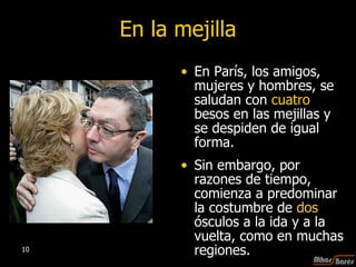 En la mejilla En París, los amigos, mujeres y hombres, se saludan con  cuatro  besos en las mejillas y se despiden de igual forma.  Sin embargo, por razones de tiempo, comienza a predominar la costumbre de  dos  ósculos a la ida y a la vuelta, como en muchas regiones.  