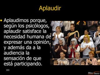 Aplaudir Aplaudimos porque, según los psicólogos, aplaudir satisface la necesidad humana de expresar una opinión, y además da a la audiencia la sensación de que está participando. 