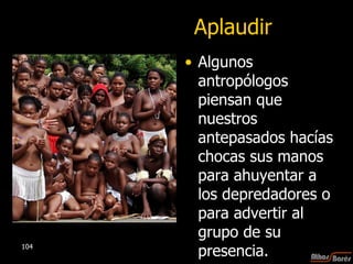 Aplaudir Algunos antropólogos piensan que nuestros antepasados hacías chocas sus manos para ahuyentar a los depredadores o para advertir al grupo de su presencia.   