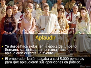 Aplaudir Ya desde hace siglos, en la época del Imperio Romano, se contrataban personas para que aplaudieran durante un evento. El emperador Nerón pagaba a casi 5.000 personas para que aplaudieran sus apariciones en público. 