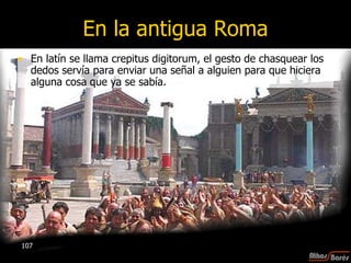 En la antigua Roma En latín se llama crepitus digitorum, el gesto de chasquear los dedos servía para enviar una señal a alguien para que hiciera alguna cosa   que ya se sabía.  