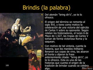 Brindis (la palabra) Del alemán "bring dir's", yo te lo ofrezco.  El origen del término se remonta al siglo XVI, y tiene como motivo la celebración de una victoria del ejército de Carlos V sobre su oponente. Según relatan los historiadores, el lunes 6 de Mayo de 1.527, las tropas de Carlos V toman de forma victoriosa Roma y la saquean.  Con motivo de tal victoria, cuenta la historia, que los mandos militares llenaron sus copas de vino, las alzaron al frente y dijeron la frase anteriormente citada: "bring dir's", yo te lo ofrezco. Esta es una de las historias que cuenta el origen de la tradición de brindar cuando se celebra algo. 