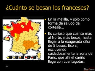 ¿Cuánto se besan los franceses? En la mejilla, y sólo como forma de saludo de cortesía...  Es curioso que cuanto más al Norte, más besos, hasta llegar a la exagerada cifra de 5 besos. Eso sí, excluyendo cuidadosamente la zona de Paris, que ahí el cariño llega con cuentagotas. 1 2 3 4 5 