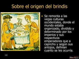 Sobre el origen del brindis Se remonta a las viejas culturas occidentales, donde el mundo estaba organizado, dividido y determinado por los imperios y sus respectivos emperadores que a capricho y según sus antojos, definían cuanto se les ocurría.  