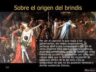 Sobre el origen del brindis Por ser el capricho lo que regía a los gobernantes, los viejos emperadores, al juntarse ellos o sus comandantes con los de otros imperios para planear guerras, tácticas, acuerdos comerciales, antes de beber los vinos traídos de occidente, golpeaban con saña sus cálices para que la bebida del recipiente se salpicara dentro de la del otro y así se aseguraban de que no les pusieran venenos y demás sustancias tóxicas. 